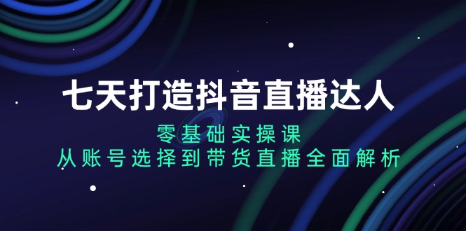 七天打造抖音直播达人：零基础实操课，从账号选择到带货直播全面解析-翔云学社